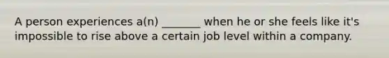 A person experiences a(n) _______ when he or she feels like it's impossible to rise above a certain job level within a company.