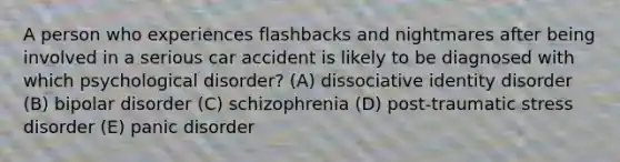 A person who experiences flashbacks and nightmares after being involved in a serious car accident is likely to be diagnosed with which psychological disorder? (A) dissociative identity disorder (B) bipolar disorder (C) schizophrenia (D) post-traumatic stress disorder (E) panic disorder