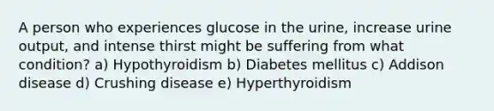 A person who experiences glucose in the urine, increase urine output, and intense thirst might be suffering from what condition? a) Hypothyroidism b) Diabetes mellitus c) Addison disease d) Crushing disease e) Hyperthyroidism