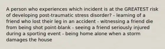 A person who experiences which incident is at the GREATEST risk of developing post-traumatic stress disorder? - learning of a friend who lost their leg in an accident - witnessing a friend die from being shot point-blank - seeing a friend seriously injured during a sporting event - being home alone when a storm damages the house