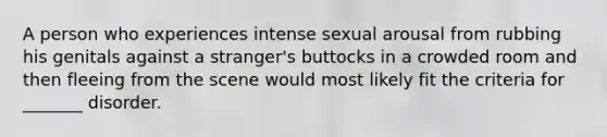 A person who experiences intense sexual arousal from rubbing his genitals against a stranger's buttocks in a crowded room and then fleeing from the scene would most likely fit the criteria for _______ disorder.