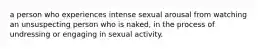 a person who experiences intense sexual arousal from watching an unsuspecting person who is naked, in the process of undressing or engaging in sexual activity.