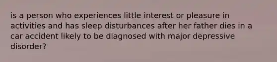 is a person who experiences little interest or pleasure in activities and has sleep disturbances after her father dies in a car accident likely to be diagnosed with major depressive disorder?