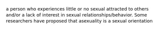 a person who experiences little or no sexual attracted to others and/or a lack of interest in sexual relationships/behavior. Some researchers have proposed that asexuality is a sexual orientation