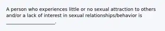 A person who experiences little or no sexual attraction to others and/or a lack of interest in sexual relationships/behavior is _____________________.