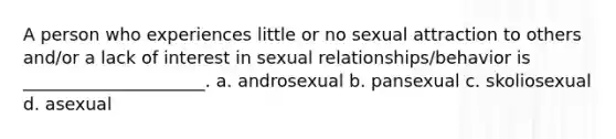 A person who experiences little or no sexual attraction to others and/or a lack of interest in sexual relationships/behavior is _____________________. a. androsexual b. pansexual c. skoliosexual d. asexual