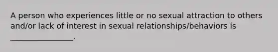 A person who experiences little or no sexual attraction to others and/or lack of interest in sexual relationships/behaviors is ________________.