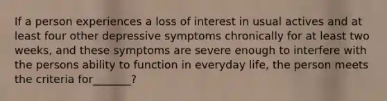 If a person experiences a loss of interest in usual actives and at least four other depressive symptoms chronically for at least two weeks, and these symptoms are severe enough to interfere with the persons ability to function in everyday life, the person meets the criteria for_______?