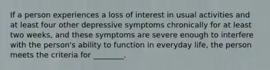 If a person experiences a loss of interest in usual activities and at least four other depressive symptoms chronically for at least two weeks, and these symptoms are severe enough to interfere with the person's ability to function in everyday life, the person meets the criteria for ________.