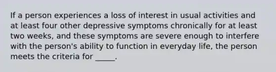 If a person experiences a loss of interest in usual activities and at least four other depressive symptoms chronically for at least two weeks, and these symptoms are severe enough to interfere with the person's ability to function in everyday life, the person meets the criteria for _____.