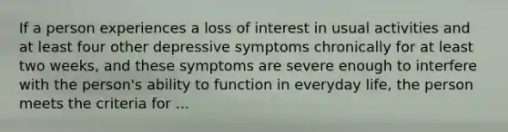 If a person experiences a loss of interest in usual activities and at least four other depressive symptoms chronically for at least two weeks, and these symptoms are severe enough to interfere with the person's ability to function in everyday life, the person meets the criteria for ...