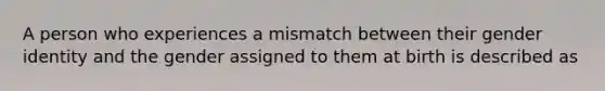 A person who experiences a mismatch between their gender identity and the gender assigned to them at birth is described as