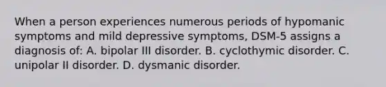 When a person experiences numerous periods of hypomanic symptoms and mild depressive symptoms, DSM-5 assigns a diagnosis of: A. bipolar III disorder. B. cyclothymic disorder. C. unipolar II disorder. D. dysmanic disorder.