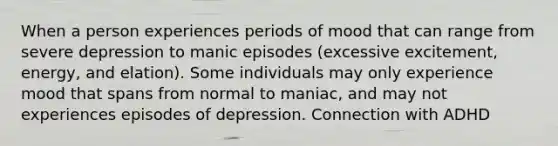 When a person experiences periods of mood that can range from severe depression to manic episodes (excessive excitement, energy, and elation). Some individuals may only experience mood that spans from normal to maniac, and may not experiences episodes of depression. Connection with ADHD