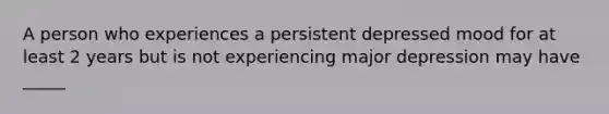 A person who experiences a persistent depressed mood for at least 2 years but is not experiencing major depression may have _____