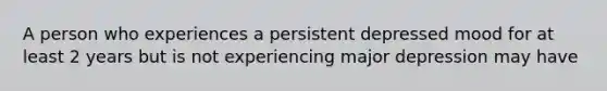 A person who experiences a persistent depressed mood for at least 2 years but is not experiencing major depression may have