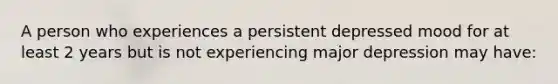 A person who experiences a persistent depressed mood for at least 2 years but is not experiencing major depression may have: