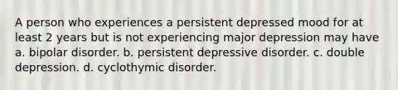 A person who experiences a persistent depressed mood for at least 2 years but is not experiencing major depression may have a. bipolar disorder. b. persistent depressive disorder. c. double depression. d. cyclothymic disorder.