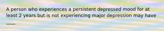 A person who experiences a persistent depressed mood for at least 2 years but is not experiencing major depression may have ____