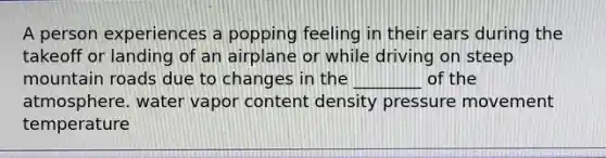 A person experiences a popping feeling in their ears during the takeoff or landing of an airplane or while driving on steep mountain roads due to changes in the ________ of the atmosphere. water vapor content density pressure movement temperature