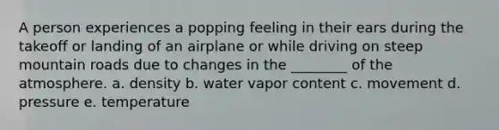 A person experiences a popping feeling in their ears during the takeoff or landing of an airplane or while driving on steep mountain roads due to changes in the ________ of the atmosphere. a. density b. water vapor content c. movement d. pressure e. temperature