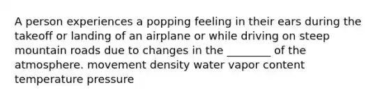 A person experiences a popping feeling in their ears during the takeoff or landing of an airplane or while driving on steep mountain roads due to changes in the ________ of the atmosphere. movement density water vapor content temperature pressure