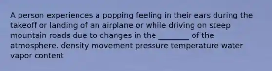 A person experiences a popping feeling in their ears during the takeoff or landing of an airplane or while driving on steep mountain roads due to changes in the ________ of the atmosphere. density movement pressure temperature water vapor content