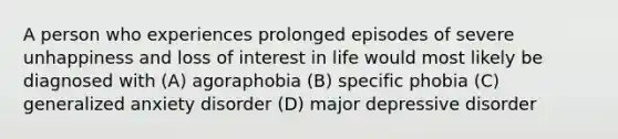 A person who experiences prolonged episodes of severe unhappiness and loss of interest in life would most likely be diagnosed with (A) agoraphobia (B) specific phobia (C) generalized anxiety disorder (D) major depressive disorder