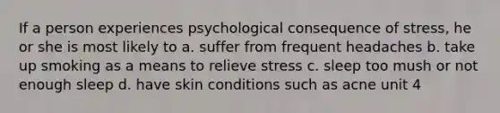 If a person experiences psychological consequence of stress, he or she is most likely to a. suffer from frequent headaches b. take up smoking as a means to relieve stress c. sleep too mush or not enough sleep d. have skin conditions such as acne unit 4