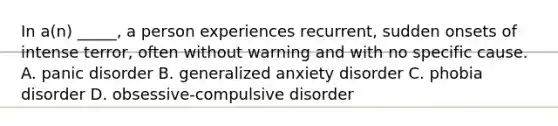 In a(n) _____, a person experiences recurrent, sudden onsets of intense terror, often without warning and with no specific cause. A. panic disorder B. generalized anxiety disorder C. phobia disorder D. obsessive-compulsive disorder