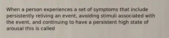 When a person experiences a set of symptoms that include persistently reliving an event, avoiding stimuli associated with the event, and continuing to have a persistent high state of arousal this is called