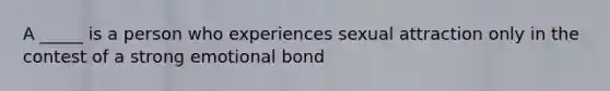 A _____ is a person who experiences sexual attraction only in the contest of a strong emotional bond