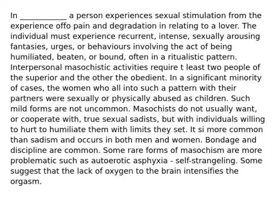 In ____________ a person experiences sexual stimulation from the experience offo pain and degradation in relating to a lover. The individual must experience recurrent, intense, sexually arousing fantasies, urges, or behaviours involving the act of being humiliated, beaten, or bound, often in a ritualistic pattern. Interpersonal masochistic activities require t least two people of the superior and the other the obedient. In a significant minority of cases, the women who all into such a pattern with their partners were sexually or physically abused as children. Such mild forms are not uncommon. Masochists do not usually want, or cooperate with, true sexual sadists, but with individuals willing to hurt to humiliate them with limits they set. It si more common than sadism and occurs in both men and women. Bondage and discipline are common. Some rare forms of masochism are more problematic such as autoerotic asphyxia - self-strangeling. Some suggest that the lack of oxygen to the brain intensifies the orgasm.