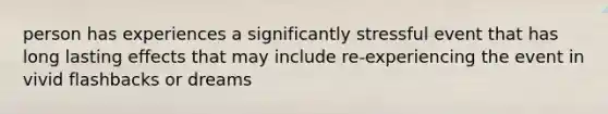 person has experiences a significantly stressful event that has long lasting effects that may include re-experiencing the event in vivid flashbacks or dreams