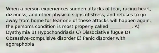 When a person experiences sudden attacks of fear, racing heart, dizziness, and other physical signs of stress, and refuses to go away from home for fear one of these attacks will happen again, the person's condition is most properly called __________. A) Dysthymia B) Hypochondriasis C) Dissociative fugue D) Obsessive-compulsive disorder E) Panic disorder with agoraphobia