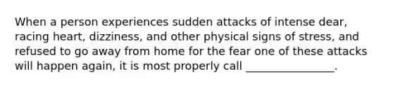 When a person experiences sudden attacks of intense dear, racing heart, dizziness, and other physical signs of stress, and refused to go away from home for the fear one of these attacks will happen again, it is most properly call ________________.