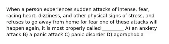 When a person experiences sudden attacks of intense, fear, racing heart, dizziness, and other physical signs of stress, and refuses to go away from home for fear one of these attacks will happen again, it is most properly called _________ A) an anxiety attack B) a panic attack C) panic disorder D) agoraphobia