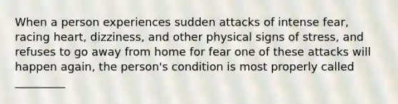 When a person experiences sudden attacks of intense fear, racing heart, dizziness, and other physical signs of stress, and refuses to go away from home for fear one of these attacks will happen again, the person's condition is most properly called _________