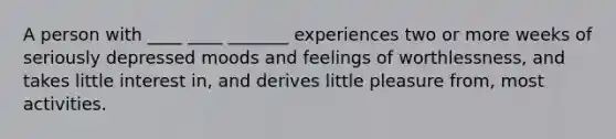 A person with ____ ____ _______ experiences two or more weeks of seriously depressed moods and feelings of worthlessness, and takes little interest in, and derives little pleasure from, most activities.