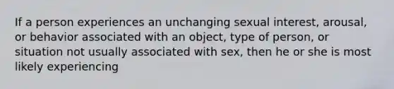 If a person experiences an unchanging sexual interest, arousal, or behavior associated with an object, type of person, or situation not usually associated with sex, then he or she is most likely experiencing