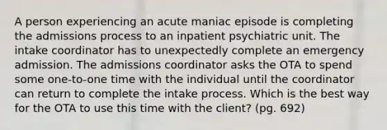 A person experiencing an acute maniac episode is completing the admissions process to an inpatient psychiatric unit. The intake coordinator has to unexpectedly complete an emergency admission. The admissions coordinator asks the OTA to spend some one-to-one time with the individual until the coordinator can return to complete the intake process. Which is the best way for the OTA to use this time with the client? (pg. 692)