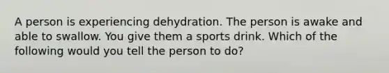 A person is experiencing dehydration. The person is awake and able to swallow. You give them a sports drink. Which of the following would you tell the person to do?