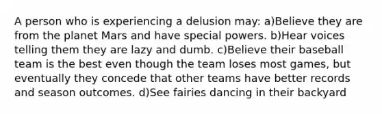 A person who is experiencing a delusion may: a)Believe they are from the planet Mars and have special powers. b)Hear voices telling them they are lazy and dumb. c)Believe their baseball team is the best even though the team loses most games, but eventually they concede that other teams have better records and season outcomes. d)See fairies dancing in their backyard