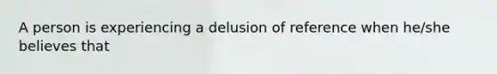 A person is experiencing a delusion of reference when he/she believes that