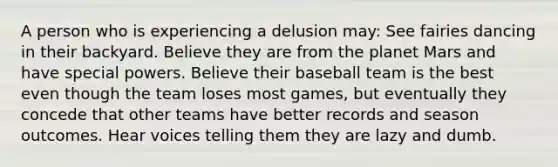 A person who is experiencing a delusion may: See fairies dancing in their backyard. Believe they are from the planet Mars and have special powers. Believe their baseball team is the best even though the team loses most games, but eventually they concede that other teams have better records and season outcomes. Hear voices telling them they are lazy and dumb.