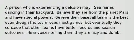 A person who is experiencing a delusion may: -See fairies dancing in their backyard. -Believe they are from the planet Mars and have special powers. -Believe their baseball team is the best even though the team loses most games, but eventually they concede that other teams have better records and season outcomes. -Hear voices telling them they are lazy and dumb.