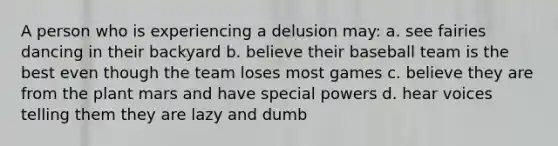 A person who is experiencing a delusion may: a. see fairies dancing in their backyard b. believe their baseball team is the best even though the team loses most games c. believe they are from the plant mars and have special powers d. hear voices telling them they are lazy and dumb