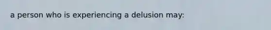 a person who is experiencing a delusion may: