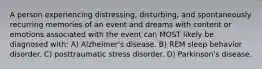 A person experiencing distressing, disturbing, and spontaneously recurring memories of an event and dreams with content or emotions associated with the event can MOST likely be diagnosed with: A) Alzheimer's disease. B) REM sleep behavior disorder. C) posttraumatic stress disorder. D) Parkinson's disease.