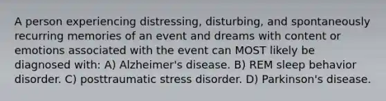 A person experiencing distressing, disturbing, and spontaneously recurring memories of an event and dreams with content or emotions associated with the event can MOST likely be diagnosed with: A) Alzheimer's disease. B) REM sleep behavior disorder. C) posttraumatic stress disorder. D) Parkinson's disease.